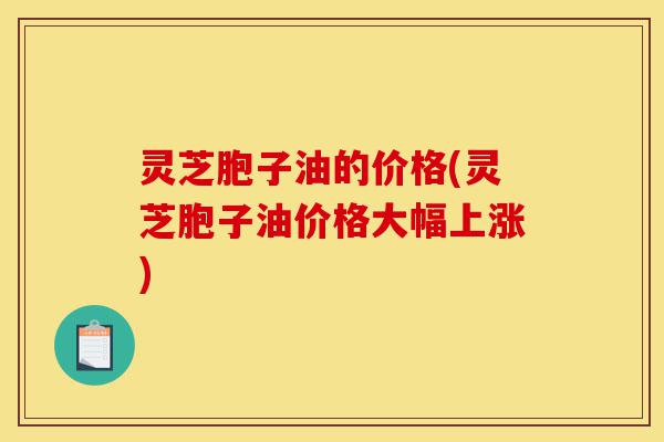 灵芝胞子油的价格(灵芝胞子油价格大幅上涨)-第1张图片-灵芝之家 灵芝胞子油的价格(灵芝胞子油价格大幅上涨)-第1张图片-灵芝之家