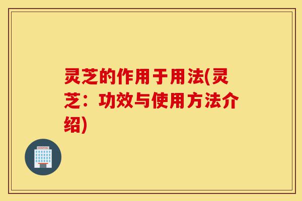 灵芝的作用于用法(灵芝:功效与使用方法介绍)-第1张图片-灵芝之家 灵芝的作用于用法(灵芝:功效与使用方法介绍)-第1张图片-灵芝之家