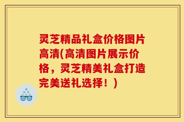 灵芝精品礼盒价格图片高清(高清图片展示价格，灵芝精美礼盒打造完美送礼选择！)-第1张图片-灵芝之家