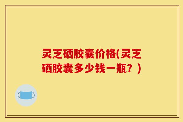 灵芝硒胶囊价格(灵芝硒胶囊多少钱一瓶?)-第1张图片-灵芝之家 灵芝硒胶囊价格(灵芝硒胶囊多少钱一瓶?)-第1张图片-灵芝之家