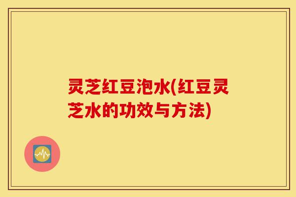灵芝红豆泡水(红豆灵芝水的功效与方法)-第1张图片-灵芝之家 灵芝红豆泡水(红豆灵芝水的功效与方法)-第1张图片-灵芝之家
