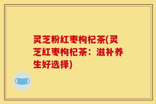 灵芝粉红枣枸杞茶(灵芝红枣枸杞茶:滋补养生好选择)-第1张图片-灵芝之家 灵芝粉红枣枸杞茶(灵芝红枣枸杞茶:滋补养生好选择)-第1张图片-灵芝之家