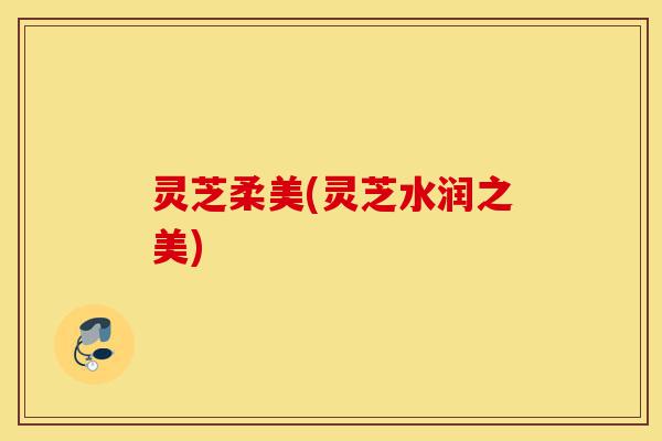 灵芝柔美(灵芝水润之美)-第1张图片-灵芝之家