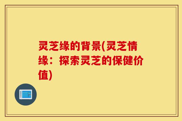 灵芝缘的背景(灵芝情缘:探索灵芝的保健价值)-第1张图片-灵芝之家 灵芝缘的背景(灵芝情缘:探索灵芝的保健价值)-第1张图片-灵芝之家
