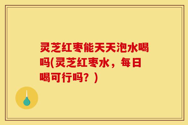 灵芝红枣能天天泡水喝吗(灵芝红枣水，每日喝可行吗？)-第1张图片-灵芝之家