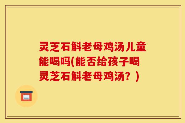 灵芝石斛老母鸡汤儿童能喝吗(能否给孩子喝灵芝石斛老母鸡汤?)-第1张图片-灵芝之家 灵芝石斛老母鸡汤儿童能喝吗(能否给孩子喝灵芝石斛老母鸡汤?)-第1张图片-灵芝之家