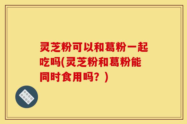 灵芝粉可以和葛粉一起吃吗(灵芝粉和葛粉能同时食用吗？)-第1张图片-灵芝之家