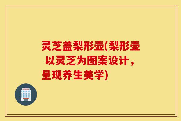 灵芝盖梨形壶(梨形壶 以灵芝为图案设计,呈现养生美学)-第1张图片-灵芝之家 灵芝盖梨形壶(梨形壶 以灵芝为图案设计,呈现养生美学)-第1张图片-灵芝之家