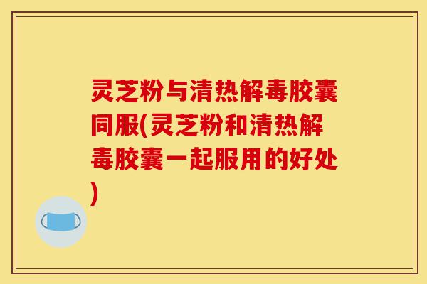灵芝粉与清热解毒胶囊同服(灵芝粉和清热解毒胶囊一起服用的好处)-第1张图片-灵芝之家 灵芝粉与清热解毒胶囊同服(灵芝粉和清热解毒胶囊一起服用的好处)-第1张图片-灵芝之家