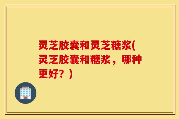 灵芝胶囊和灵芝糖浆(灵芝胶囊和糖浆,哪种更好?)-第1张图片-灵芝之家 灵芝胶囊和灵芝糖浆(灵芝胶囊和糖浆,哪种更好?)-第1张图片-灵芝之家