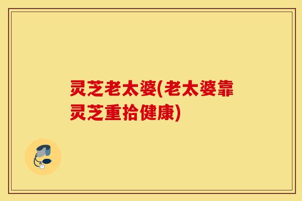 灵芝老太婆(老太婆靠灵芝重拾健康)-第1张图片-灵芝之家
