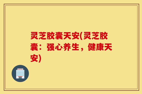 灵芝胶囊天安(灵芝胶囊:强心养生,健康天安)-第1张图片-灵芝之家 灵芝胶囊天安(灵芝胶囊:强心养生,健康天安)-第1张图片-灵芝之家