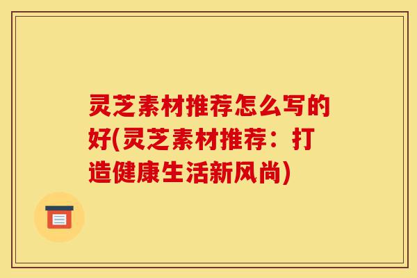 灵芝素材推荐怎么写的好(灵芝素材推荐:打造健康生活新风尚)-第1张图片-灵芝之家 灵芝素材推荐怎么写的好(灵芝素材推荐:打造健康生活新风尚)-第1张图片-灵芝之家