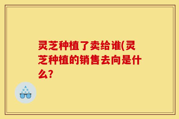 灵芝种植了卖给谁(灵芝种植的销售去向是什么?-第1张图片-灵芝之家 灵芝种植了卖给谁(灵芝种植的销售去向是什么?-第1张图片-灵芝之家