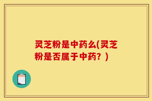 灵芝粉是中药么(灵芝粉是否属于中药?)-第1张图片-灵芝之家 灵芝粉是中药么(灵芝粉是否属于中药?)-第1张图片-灵芝之家