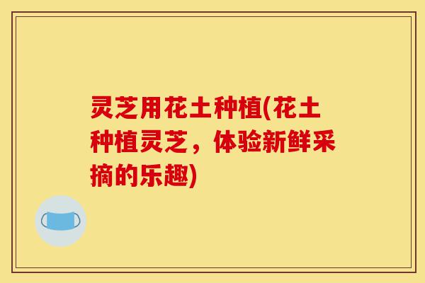 灵芝用花土种植(花土种植灵芝，体验新鲜采摘的乐趣)-第1张图片-灵芝之家