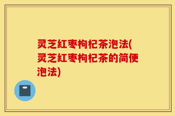 灵芝红枣枸杞茶泡法(灵芝红枣枸杞茶的简便泡法)-第1张图片-灵芝之家 灵芝红枣枸杞茶泡法(灵芝红枣枸杞茶的简便泡法)-第1张图片-灵芝之家