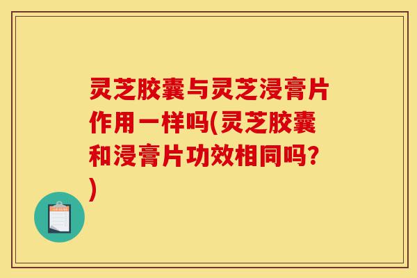 灵芝胶囊与灵芝浸膏片作用一样吗(灵芝胶囊和浸膏片功效相同吗?)-第1张图片-灵芝之家 灵芝胶囊与灵芝浸膏片作用一样吗(灵芝胶囊和浸膏片功效相同吗?)-第1张图片-灵芝之家
