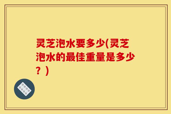 灵芝泡水要多少(灵芝泡水的最佳重量是多少?)-第1张图片-灵芝之家 灵芝泡水要多少(灵芝泡水的最佳重量是多少?)-第1张图片-灵芝之家