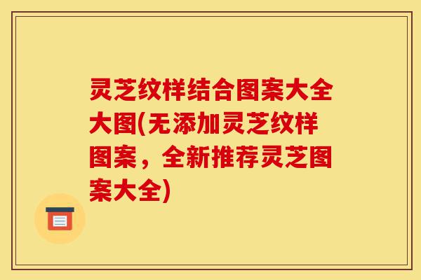 灵芝纹样结合图案大全大图(无添加灵芝纹样图案,全新推荐灵芝图案大全)-第1张图片-灵芝之家 灵芝纹样结合图案大全大图(无添加灵芝纹样图案,全新推荐灵芝图案大全)-第1张图片-灵芝之家