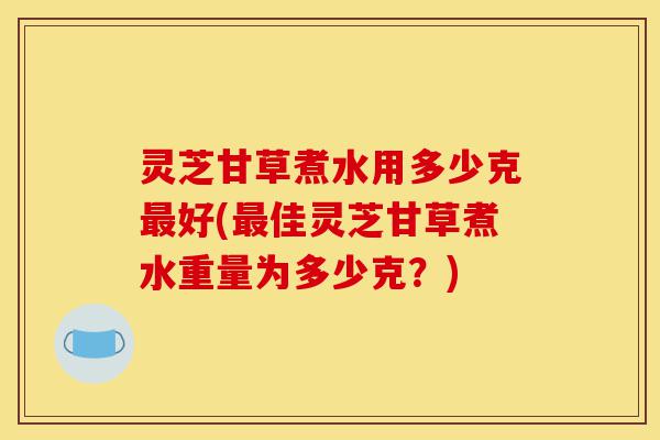 灵芝甘草煮水用多少克最好(最佳灵芝甘草煮水重量为多少克？)-第1张图片-灵芝之家