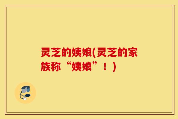 灵芝的姨娘(灵芝的家族称“姨娘”!)-第1张图片-灵芝之家 灵芝的姨娘(灵芝的家族称“姨娘”!)-第1张图片-灵芝之家