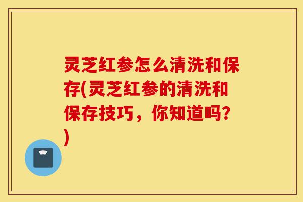 灵芝红参怎么清洗和保存(灵芝红参的清洗和保存技巧,你知道吗?)-第1张图片-灵芝之家 灵芝红参怎么清洗和保存(灵芝红参的清洗和保存技巧,你知道吗?)-第1张图片-灵芝之家