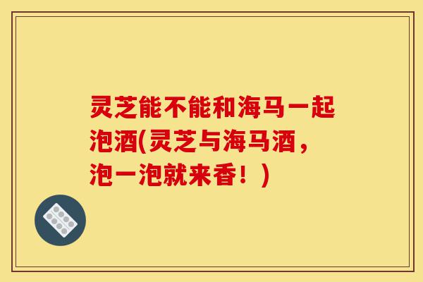 灵芝能不能和海马一起泡酒(灵芝与海马酒,泡一泡就来香!)-第1张图片-灵芝之家 灵芝能不能和海马一起泡酒(灵芝与海马酒,泡一泡就来香!)-第1张图片-灵芝之家
