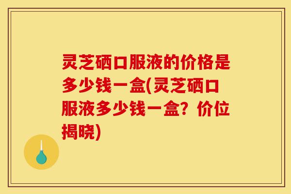 灵芝硒口服液的价格是多少钱一盒(灵芝硒口服液多少钱一盒?价位揭晓)-第1张图片-灵芝之家 灵芝硒口服液的价格是多少钱一盒(灵芝硒口服液多少钱一盒?价位揭晓)-第1张图片-灵芝之家