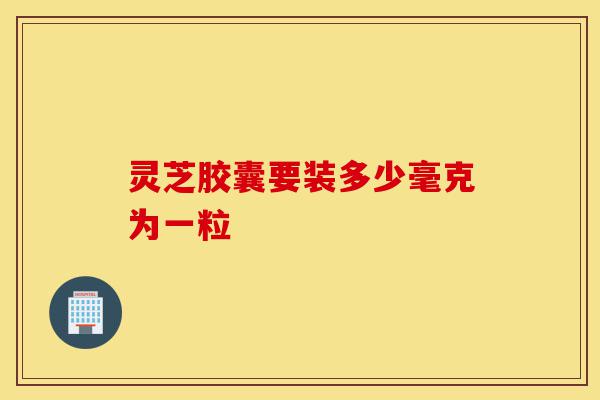 灵芝胶囊要装多少毫克为一粒-第1张图片-灵芝之家 灵芝胶囊要装多少毫克为一粒-第1张图片-灵芝之家