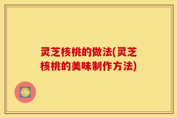 灵芝核桃的做法(灵芝核桃的美味制作方法)-第1张图片-灵芝之家 灵芝核桃的做法(灵芝核桃的美味制作方法)-第1张图片-灵芝之家