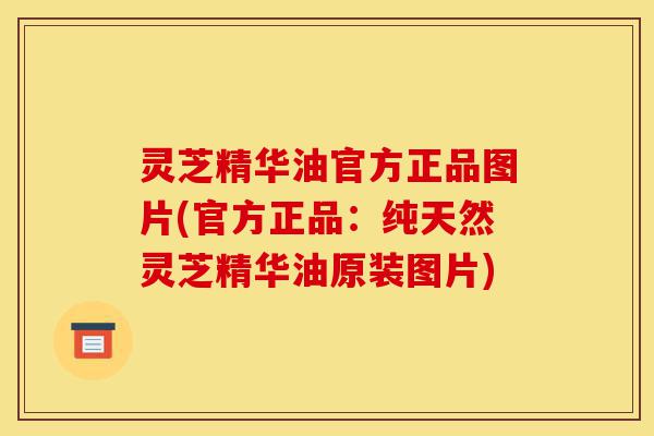 灵芝精华油官方正品图片(官方正品：纯天然灵芝精华油原装图片)-第1张图片-灵芝之家