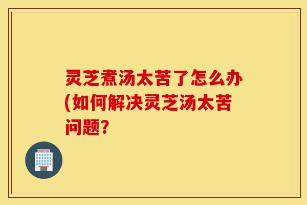 灵芝煮汤太苦了怎么办(如何解决灵芝汤太苦问题?-第1张图片-灵芝之家 灵芝煮汤太苦了怎么办(如何解决灵芝汤太苦问题?-第1张图片-灵芝之家