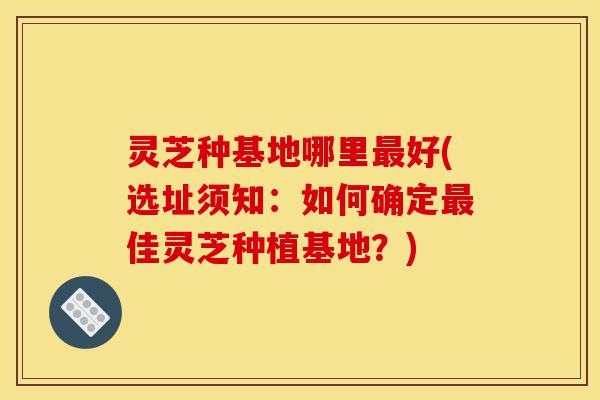 灵芝种基地哪里最好(选址须知:如何确定最佳灵芝种植基地?)-第1张图片-灵芝之家 灵芝种基地哪里最好(选址须知:如何确定最佳灵芝种植基地?)-第1张图片-灵芝之家
