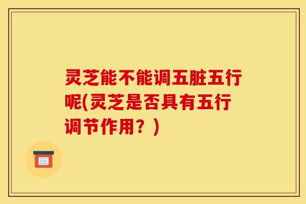 灵芝能不能调五脏五行呢(灵芝是否具有五行调节作用？)-第1张图片-灵芝之家