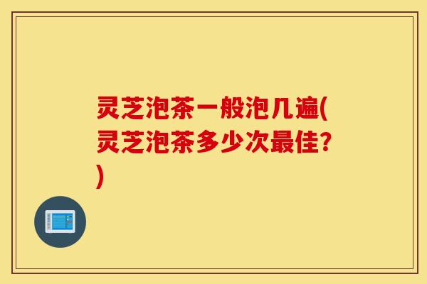 灵芝泡茶一般泡几遍(灵芝泡茶多少次最佳?)-第1张图片-灵芝之家 灵芝泡茶一般泡几遍(灵芝泡茶多少次最佳?)-第1张图片-灵芝之家