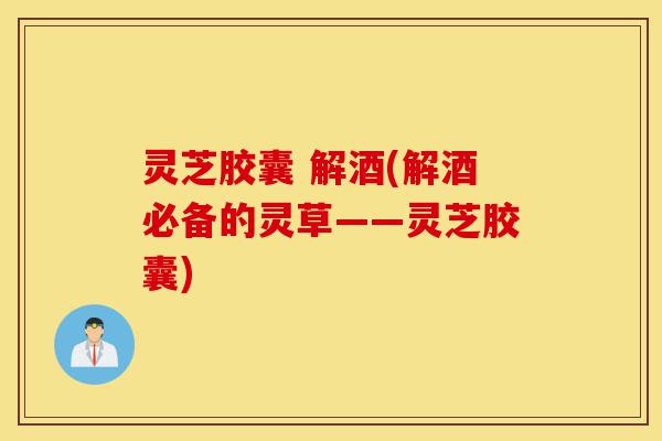 灵芝胶囊 解酒(解酒必备的灵草——灵芝胶囊)-第1张图片-灵芝之家