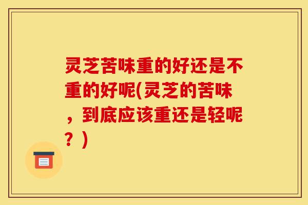 灵芝苦味重的好还是不重的好呢(灵芝的苦味,到底应该重还是轻呢?)-第1张图片-灵芝之家 灵芝苦味重的好还是不重的好呢(灵芝的苦味,到底应该重还是轻呢?)-第1张图片-灵芝之家