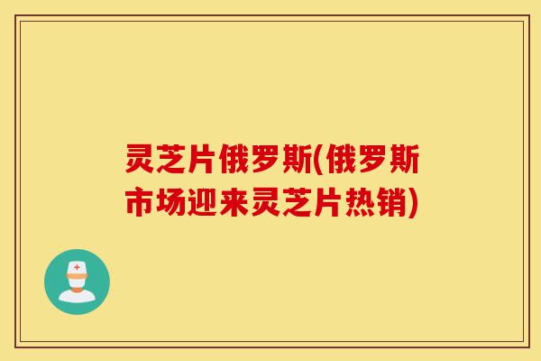 灵芝片俄罗斯(俄罗斯市场迎来灵芝片热销)-第1张图片-灵芝之家 灵芝片俄罗斯(俄罗斯市场迎来灵芝片热销)-第1张图片-灵芝之家