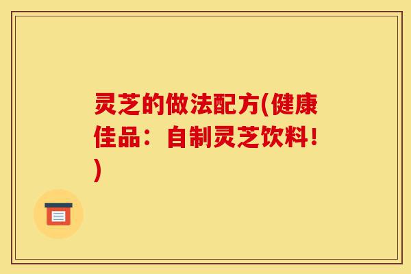灵芝的做法配方(健康佳品:自制灵芝饮料!)-第1张图片-灵芝之家 灵芝的做法配方(健康佳品:自制灵芝饮料!)-第1张图片-灵芝之家