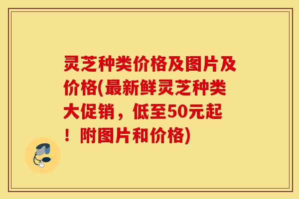 灵芝种类价格及图片及价格(最新鲜灵芝种类大促销,低至50元起!附图片和价格)-第1张图片-灵芝之家 灵芝种类价格及图片及价格(最新鲜灵芝种类大促销,低至50元起!附图片和价格)-第1张图片-灵芝之家
