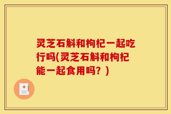 灵芝石斛和枸杞一起吃行吗(灵芝石斛和枸杞能一起食用吗?)-第1张图片-灵芝之家 灵芝石斛和枸杞一起吃行吗(灵芝石斛和枸杞能一起食用吗?)-第1张图片-灵芝之家