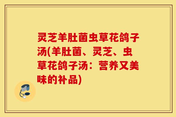 灵芝羊肚菌虫草花鸽子汤(羊肚菌、灵芝、虫草花鸽子汤：营养又美味的补品)-第1张图片-灵芝之家