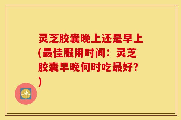 灵芝胶囊晚上还是早上(最佳服用时间:灵芝胶囊早晚何时吃最好?)-第1张图片-灵芝之家 灵芝胶囊晚上还是早上(最佳服用时间:灵芝胶囊早晚何时吃最好?)-第1张图片-灵芝之家