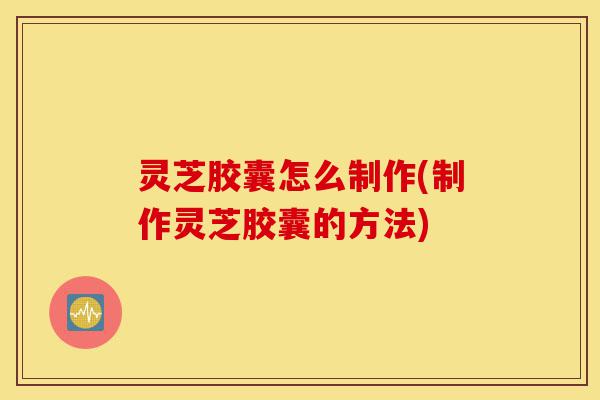 灵芝胶囊怎么制作(制作灵芝胶囊的方法)-第1张图片-灵芝之家 灵芝胶囊怎么制作(制作灵芝胶囊的方法)-第1张图片-灵芝之家