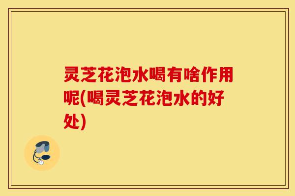 灵芝花泡水喝有啥作用呢(喝灵芝花泡水的好处)-第1张图片-灵芝之家 灵芝花泡水喝有啥作用呢(喝灵芝花泡水的好处)-第1张图片-灵芝之家