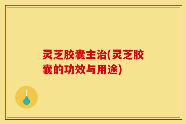 灵芝胶囊主治(灵芝胶囊的功效与用途)-第1张图片-灵芝之家 灵芝胶囊主治(灵芝胶囊的功效与用途)-第1张图片-灵芝之家