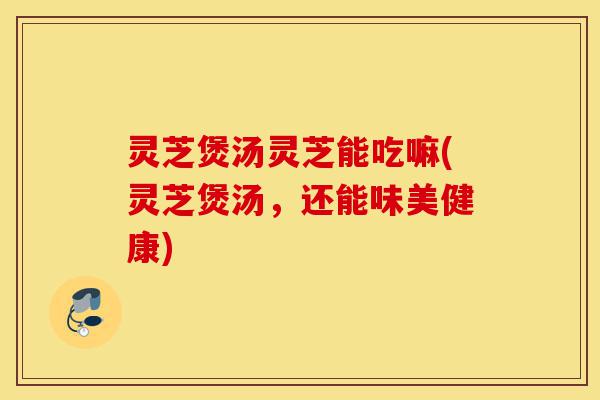 灵芝煲汤灵芝能吃嘛(灵芝煲汤,还能味美健康)-第1张图片-灵芝之家 灵芝煲汤灵芝能吃嘛(灵芝煲汤,还能味美健康)-第1张图片-灵芝之家
