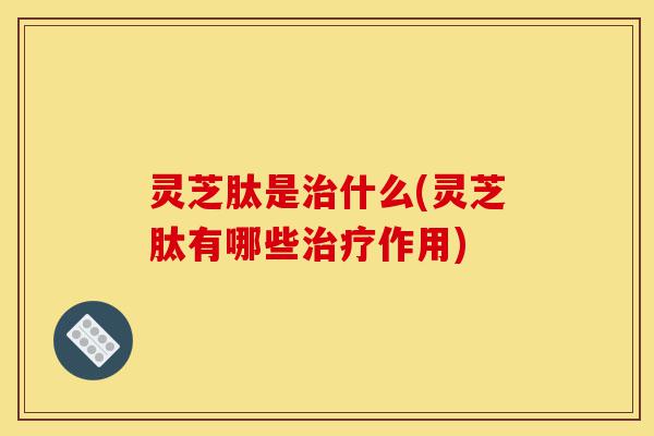 灵芝肽是治什么(灵芝肽有哪些治疗作用)-第1张图片-灵芝之家