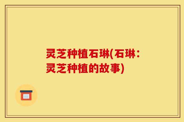 灵芝种植石琳(石琳:灵芝种植的故事)-第1张图片-灵芝之家 灵芝种植石琳(石琳:灵芝种植的故事)-第1张图片-灵芝之家